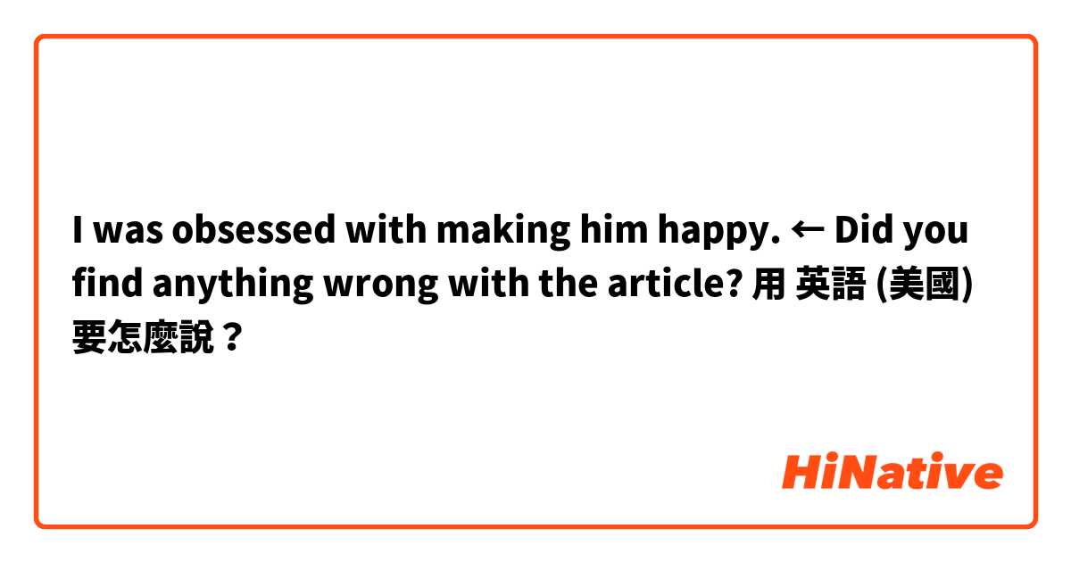 I was obsessed with making him happy.   ← Did you find anything wrong with the article?用 英語 (美國) 要怎麼說？
