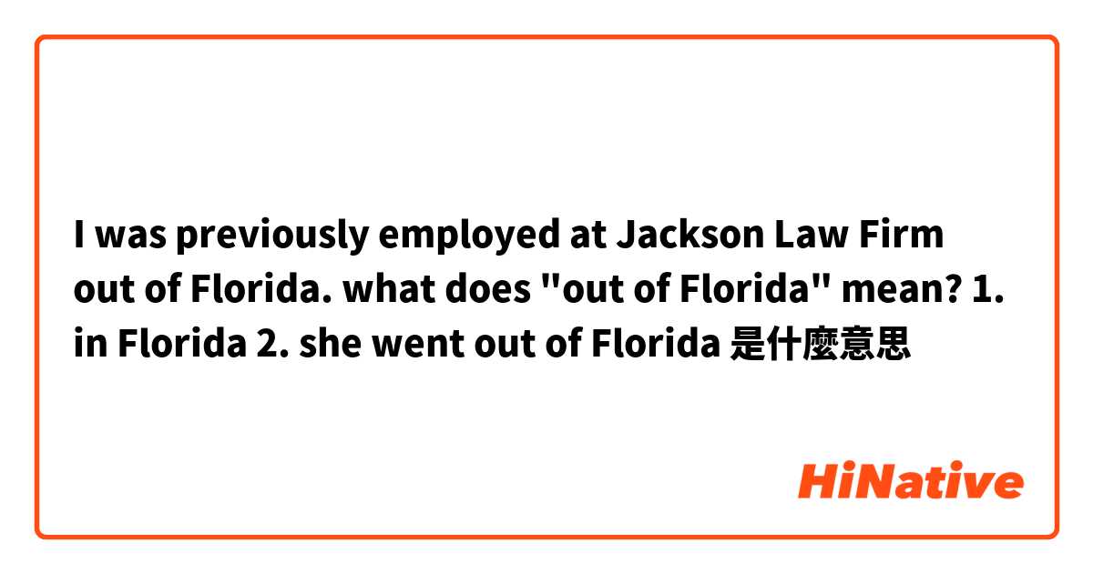 I was previously employed at Jackson Law Firm out of Florida.

what does "out of Florida" mean?

1. in Florida
2. she went out of Florida是什麼意思