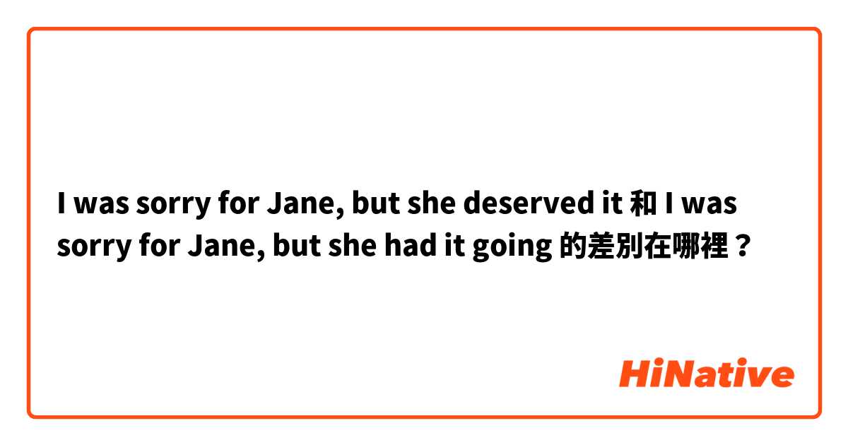 I was sorry for Jane, but she deserved it 和 I was sorry for Jane, but she had it going  的差別在哪裡？
