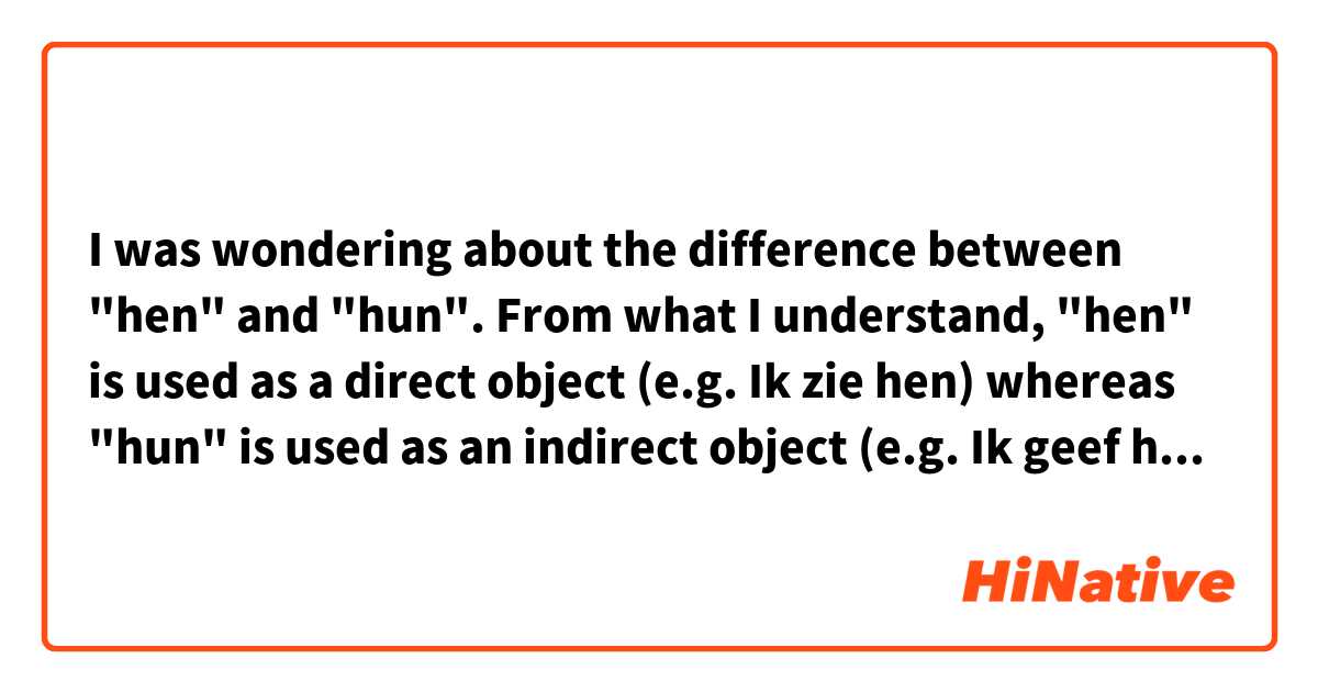 I was wondering about the difference between "hen" and "hun".
From what I understand, "hen" is used as a direct object (e.g. Ik zie hen) whereas "hun" is used as an indirect object (e.g. Ik geef hun een cadeau).
However, I'm not sure if people actually apply that rule or only use one of the two. What would sound more natural to you?