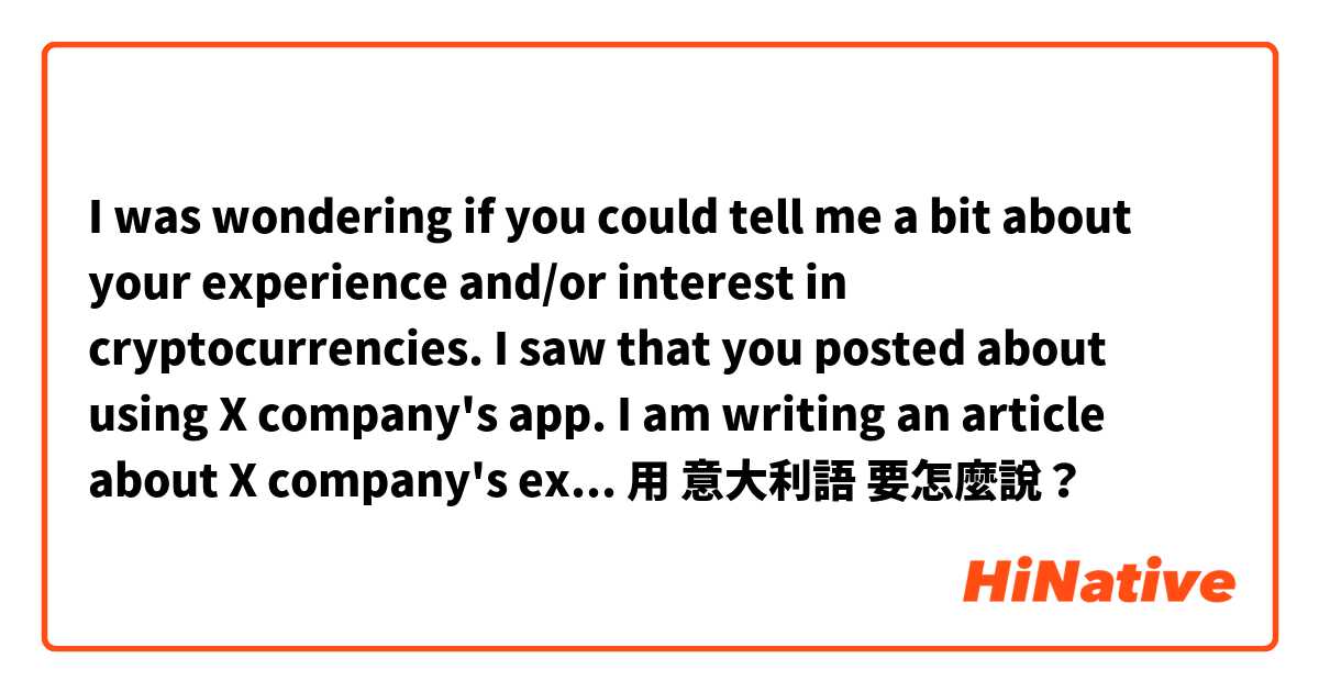 I was wondering if you could tell me a bit about your experience and/or interest in cryptocurrencies. I saw that you posted about using X company's app. I am writing an article about X company's expansion into Europe. 用 意大利語 要怎麼說？