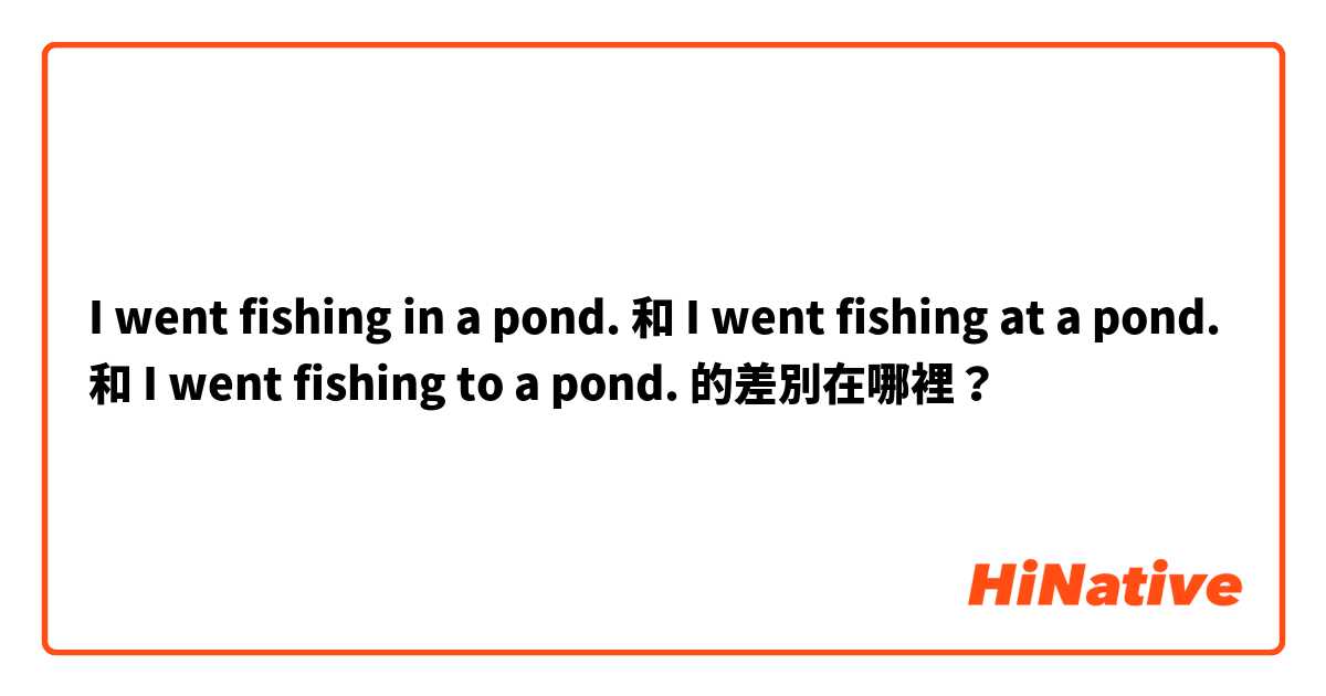 I went fishing in a pond.  和 I went fishing at a pond.  和 I went fishing to a pond.  的差別在哪裡？