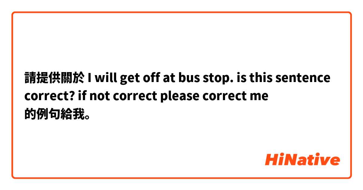 請提供關於 I will get off at bus stop. is this sentence correct? if not correct please correct me  的例句給我。