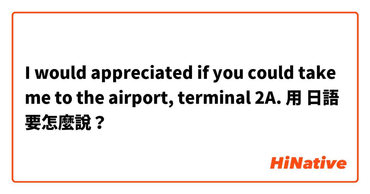 I would appreciated if you could take me to the airport, terminal 2A.用 日語 要怎麼說？