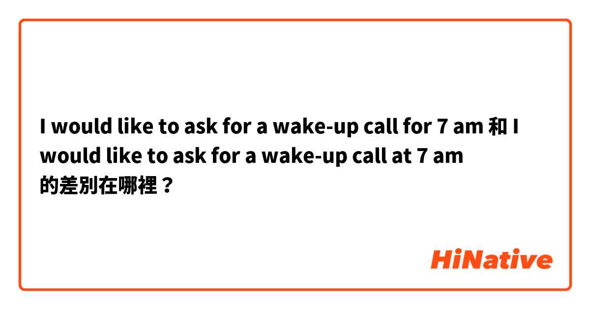 I would like to ask for a wake-up call for 7 am 和 I would like to ask for a wake-up call at 7 am 的差別在哪裡？