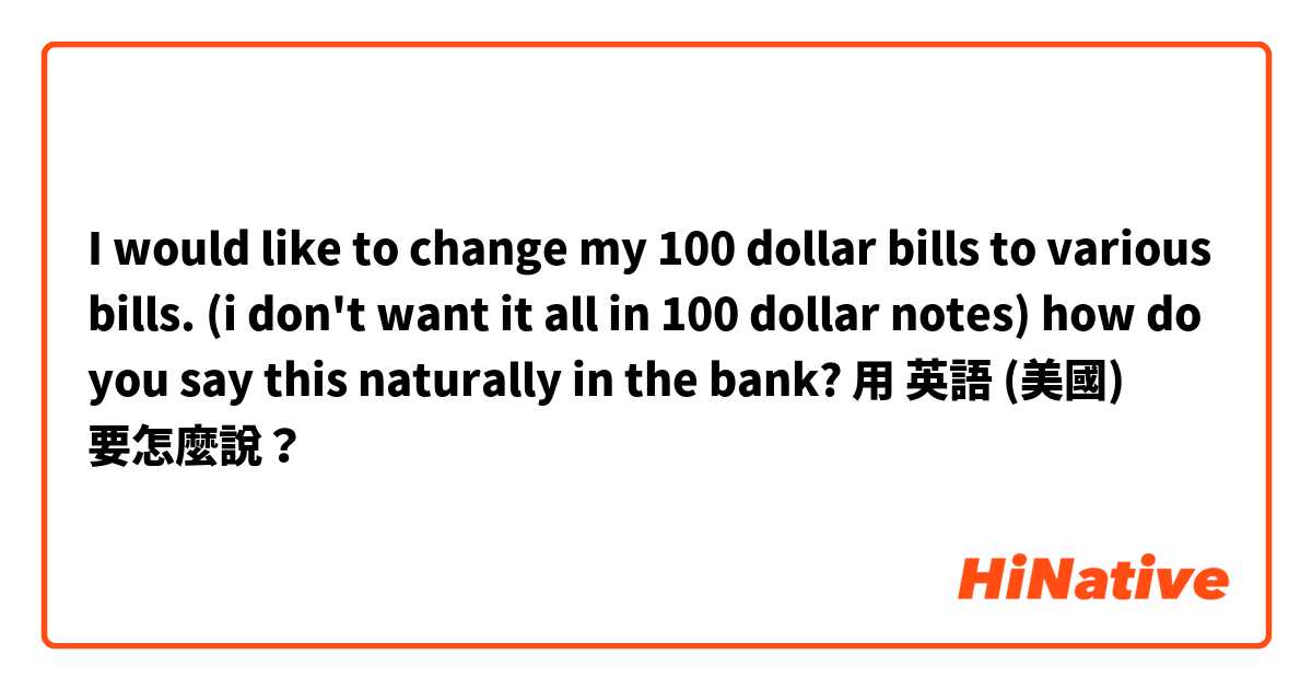 I would like to change my 100 dollar bills to various bills. (i don't want it all in  100 dollar notes) how do you say this naturally in the bank?用 英語 (美國) 要怎麼說？