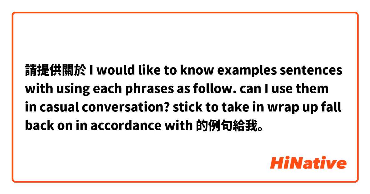 請提供關於 I would like to know  examples sentences with using each phrases as follow. can I use them in casual conversation?

stick to
take in
wrap up
fall back on
in accordance with 的例句給我。