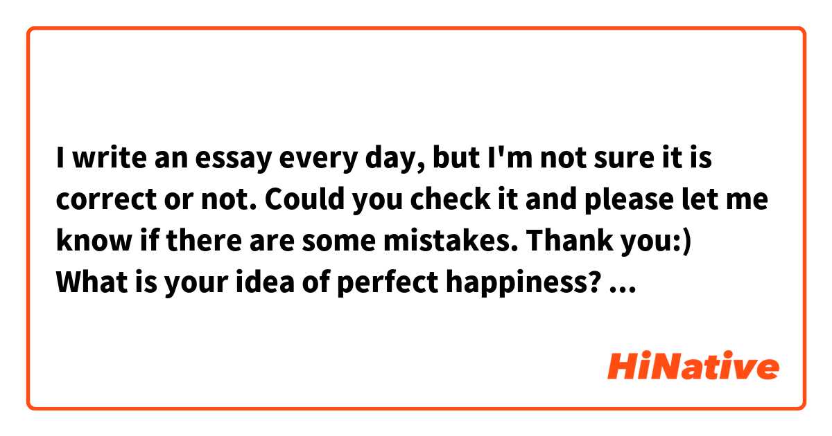 I write an essay every day, but I'm not sure it is correct or not.
Could you check it and please let me know if there are some mistakes.
Thank you:)

 What is your idea of perfect happiness?

 My idea of perfect happiness is everyone can feel " I'm happy". It's very simple, but these days many people consider them, I'm unhappy, there is no reason why I survive like my childhood. I couldn't figure out what the purpose of my life, but my mind has changed. I always feel that I'm happy even if it is the worst day in my entire life. That sound doesn't make sense, but it is important to believe "I'm happy. If I do that, my feeling get much better. It took a long time to change my mind, however, if everyone on the earth can feel "I'm happy, even though they don't have enough money, many friends or other  things, the world would change to more great. I bet some people say "you are exaggerating, but I believe it, then I hope the world will he better.  
