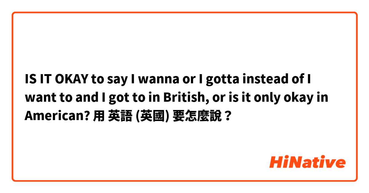 IS IT OKAY to say I wanna or I gotta instead of I want to and I got to in British, or is it only okay in American? 用 英語 (英國) 要怎麼說？
