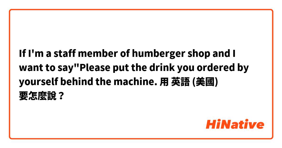 If I'm a staff member of humberger shop and I want to say"Please put the drink you ordered by yourself behind the machine.用 英語 (美國) 要怎麼說？