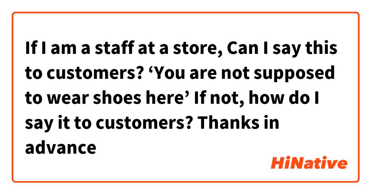 If I am a staff at a store,
Can I say this to customers?

‘You are not supposed to wear shoes here’

If not, how do I say it to customers?

Thanks in advance☺️