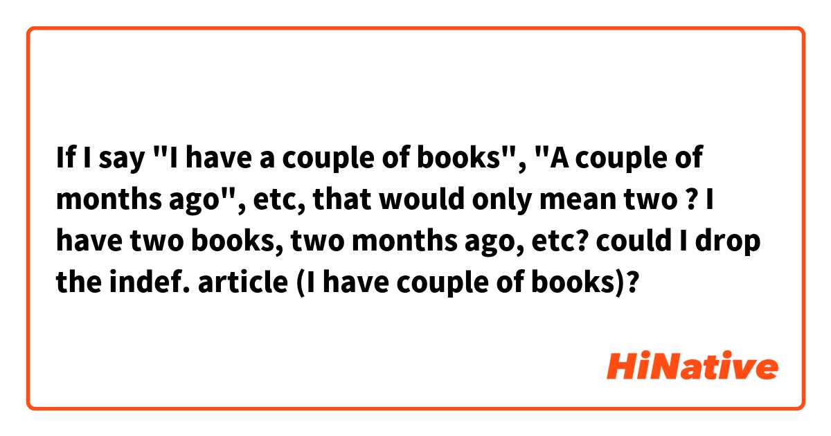 If I say "I have a couple of books", "A couple of months ago", etc, that would only mean two ? I have two books, two months ago, etc?

could I drop the indef. article (I have couple of books)?