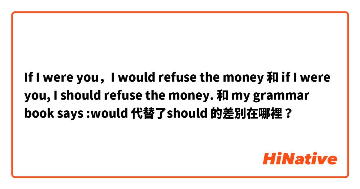 If I were you，I would refuse the money 和 if I were you, I should refuse the money. 和 my grammar book says :would 代替了should 的差別在哪裡？