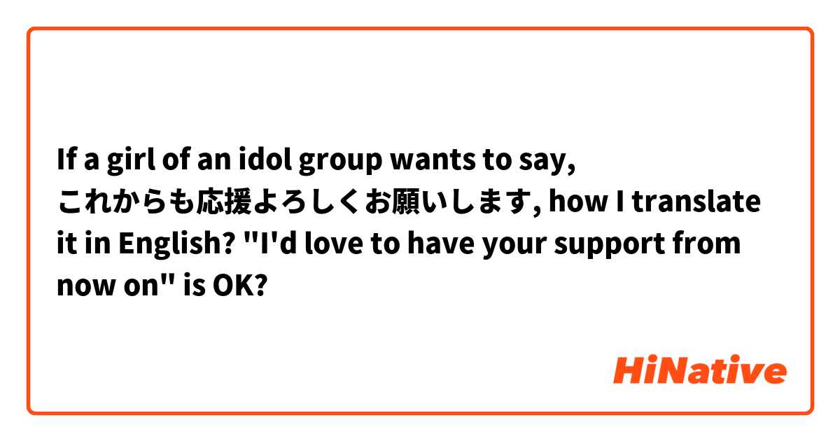 If a girl of an idol group wants to say, これからも応援よろしくお願いします, how I translate it in English?
"I'd love to have your support from now on" is OK?