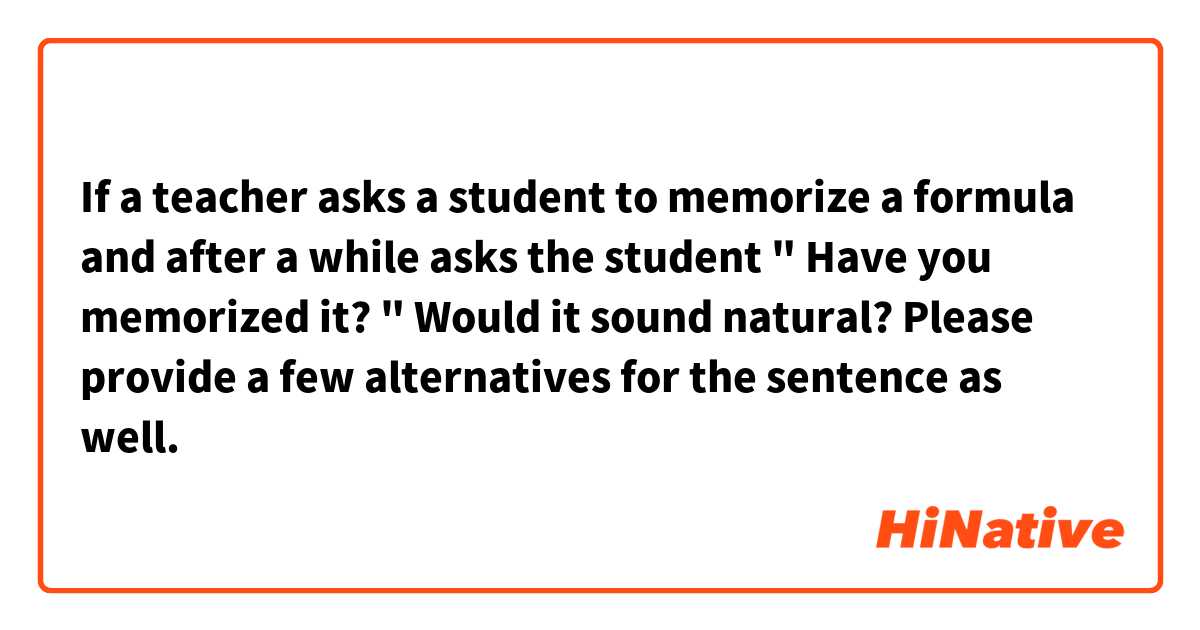 If a teacher asks a student to memorize a formula and after a while asks the student " Have you memorized it? " Would it sound natural? Please provide a few alternatives for the sentence as well. 