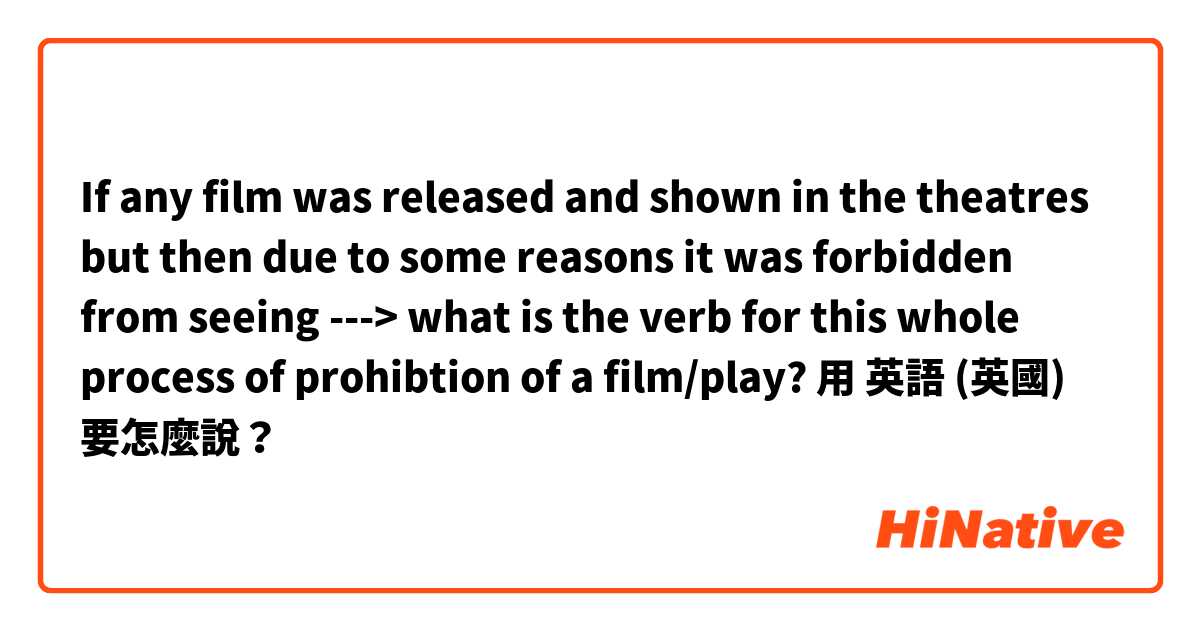 If any film was released and shown in the theatres but then due to some reasons it was forbidden from seeing ---> what is the verb for this whole process of prohibtion of a film/play?用 英語 (英國) 要怎麼說？