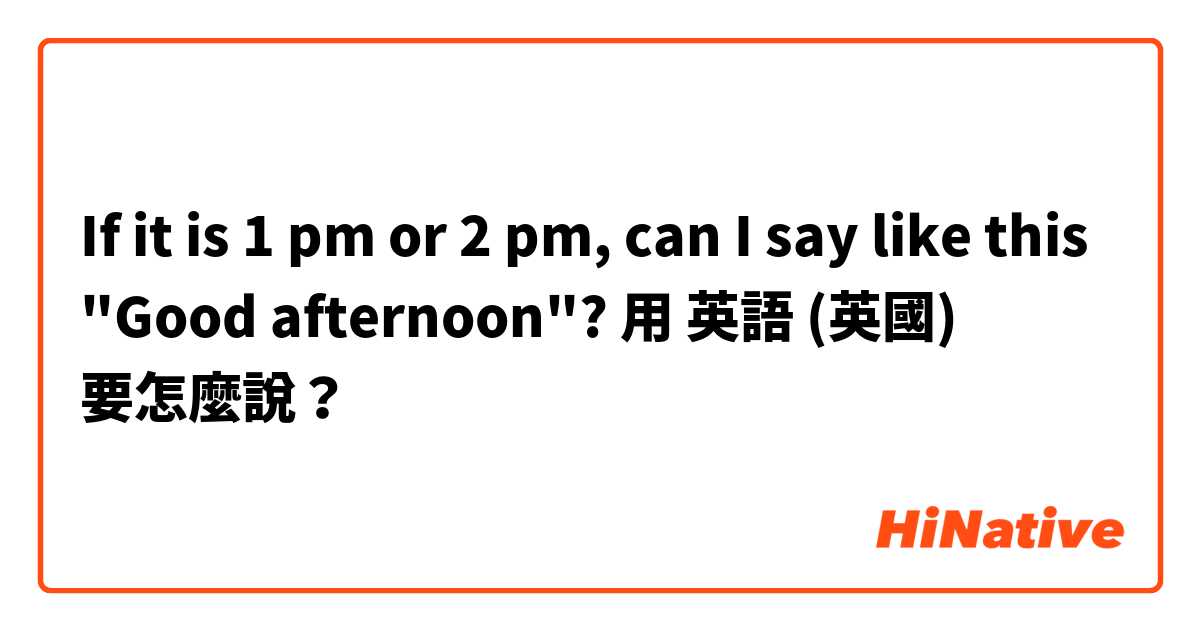 If it is 1 pm or 2 pm, can I say like this "Good afternoon"?用 英語 (英國) 要怎麼說？