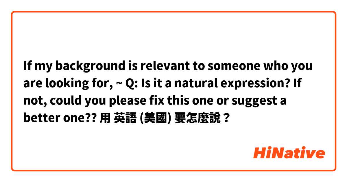 If my background is relevant to someone who you are looking for, ~ 

Q: Is it a natural expression? If not, could you please fix this one or suggest a better one??用 英語 (美國) 要怎麼說？