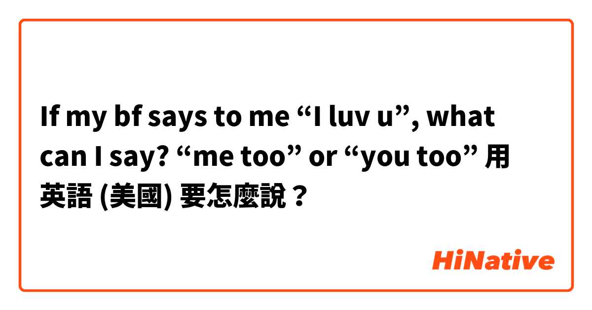 If my bf says to me “I luv u”, what can I say? “me too” or “you too”用 英語 (美國) 要怎麼說？