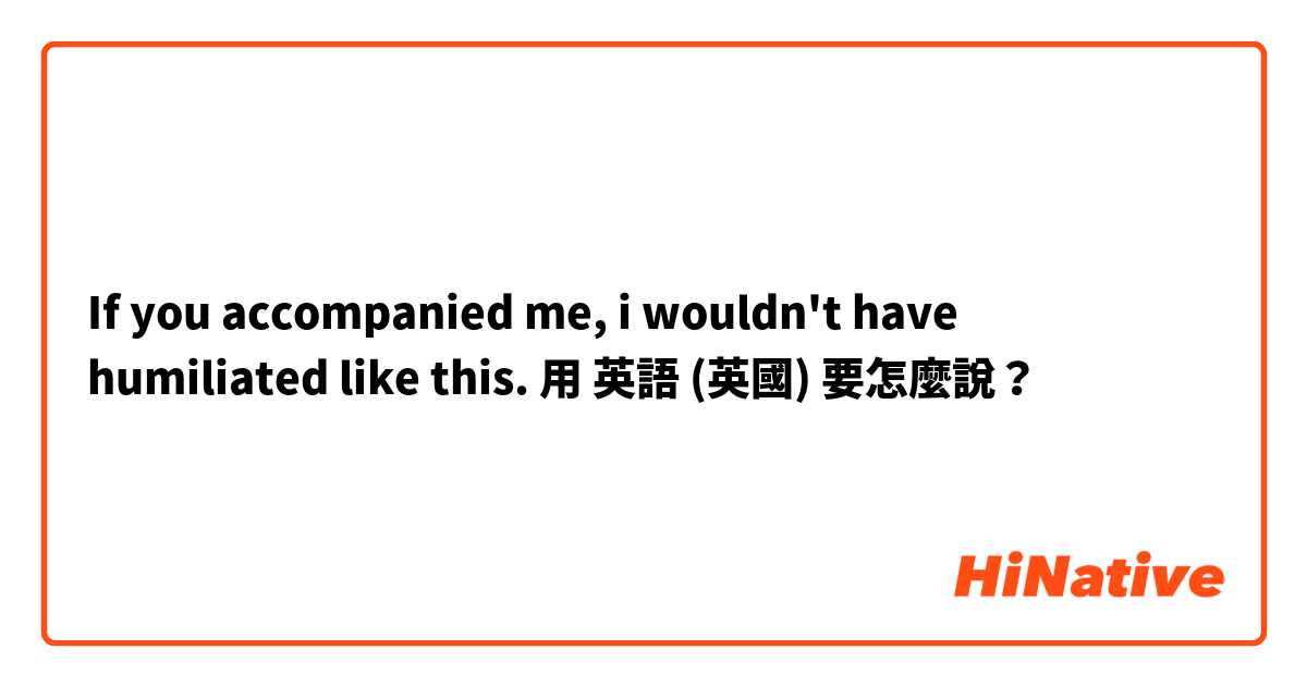 If you accompanied me, i wouldn't have humiliated like this.用 英語 (英國) 要怎麼說？