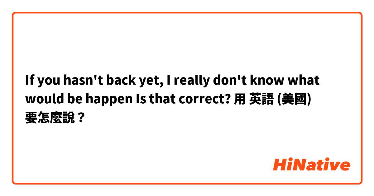 If you hasn't back yet, I really don't know what would be happen

Is that correct?用 英語 (美國) 要怎麼說？