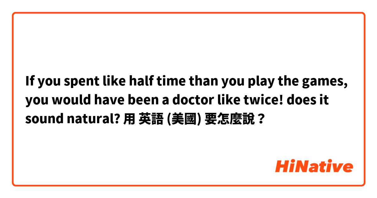 

If you spent like half time than you play the games, you would have been a doctor like twice!

does it sound natural?用 英語 (美國) 要怎麼說？