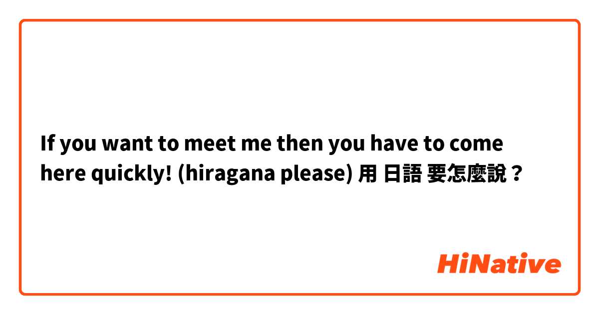 If you want to meet me then you have to come here quickly! (hiragana please) 用 日語 要怎麼說？