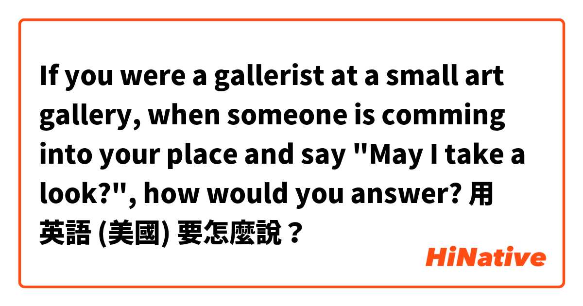 If you were a gallerist at a small art gallery,
when someone is comming into your place and say "May I take a look?", how would you answer?用 英語 (美國) 要怎麼說？