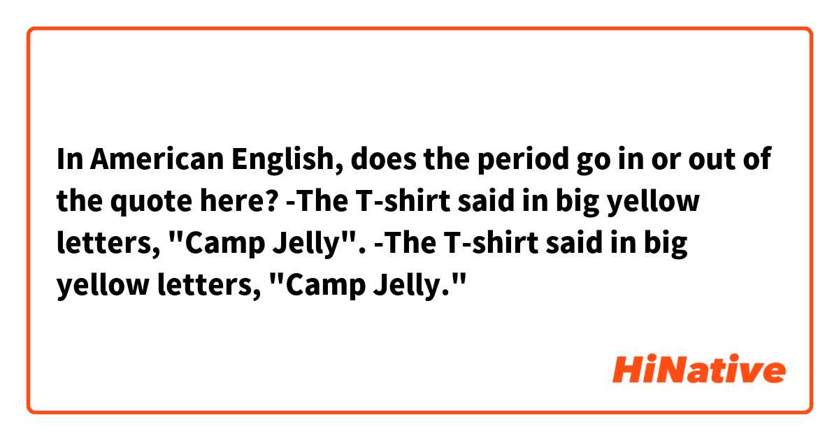 In American English, does the period go in or out of the quote here?
-The T-shirt said in big yellow letters, "Camp Jelly".
-The T-shirt said in big yellow letters, "Camp Jelly."