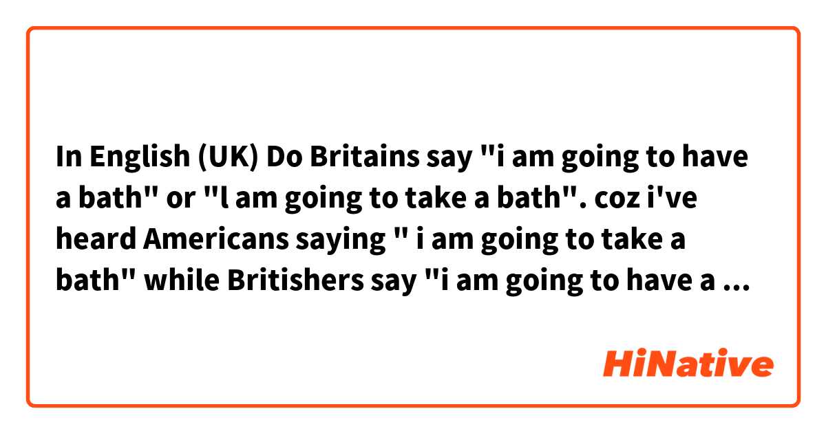 In English (UK)  Do Britains say "i am going to have a bath" or "l am going to take a bath". coz i've heard Americans saying " i am going to take a bath" while Britishers say "i am going to have a bath" help me .Your welcome.!! :)