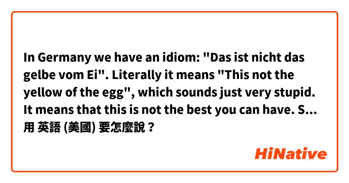 In Germany we have an idiom: "Das ist nicht das gelbe vom Ei". Literally it means "This not the yellow of the egg", which sounds just very stupid. It means that this is not the best you can have. So my question is: Do you have an idiom for that?用 英語 (美國) 要怎麼說？
