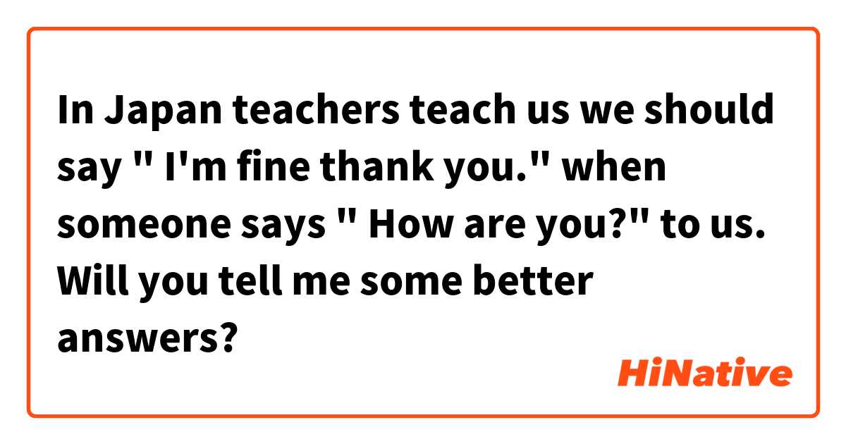 In Japan teachers teach us we should say " I'm fine thank you." when someone says " How are you?" to us. Will you tell me some better answers?