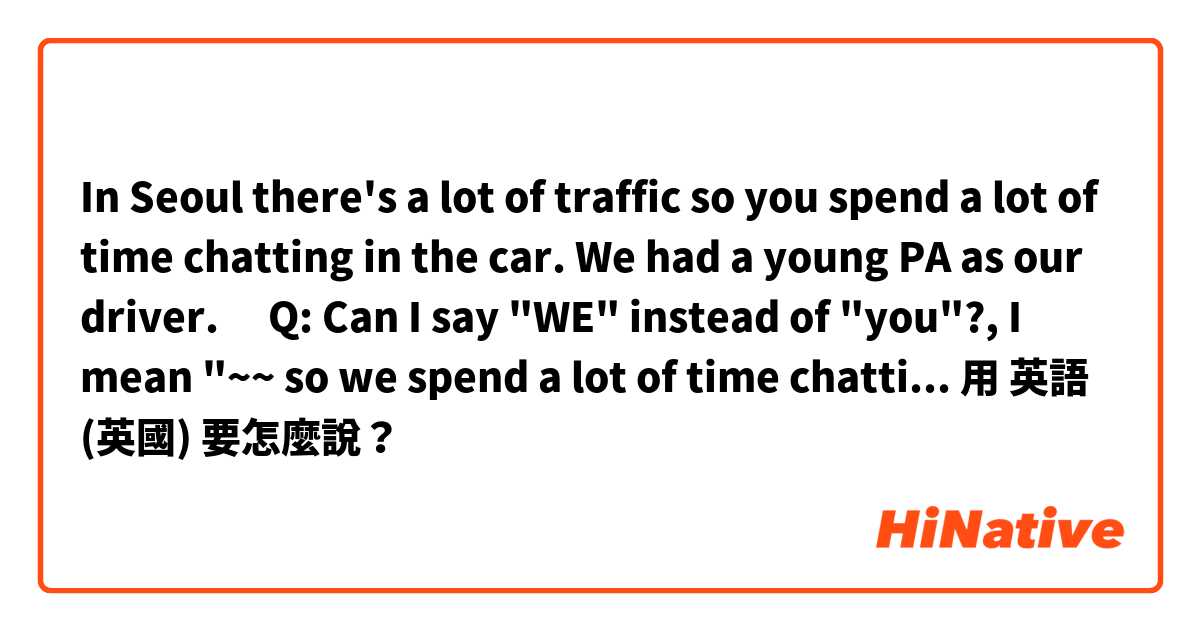 In Seoul there's a lot of traffic so you spend a lot of time chatting in the car. We had a young PA as our driver.

​Q: Can I say "WE" instead of "you"?, I mean "~~ so we spend a lot of time chatting in the car. "用 英語 (英國) 要怎麼說？