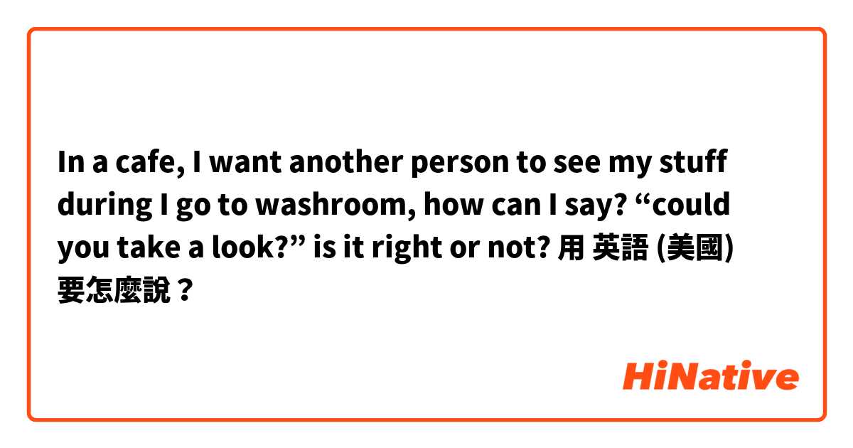 In a cafe, I want another person to see my stuff during I go to washroom, how can I say? “could you take a look?” is it right or not?用 英語 (美國) 要怎麼說？