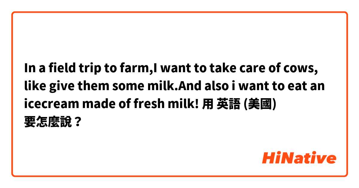 In a field trip to farm,I want to take care of cows, like give them some milk.And also i want to eat an icecream made of fresh milk!
用 英語 (美國) 要怎麼說？