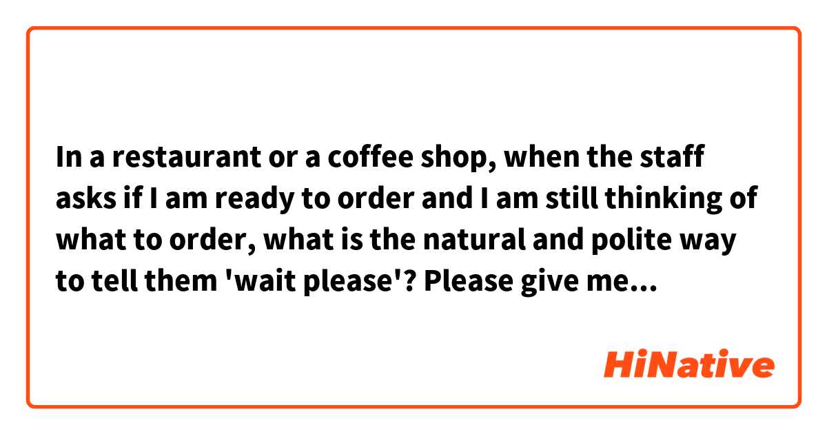 In a restaurant or a coffee shop, when the staff asks if I am ready to order and I am still thinking of what to order, what is the natural and polite way to tell them 'wait please'?
Please give me some examples. Thanks!