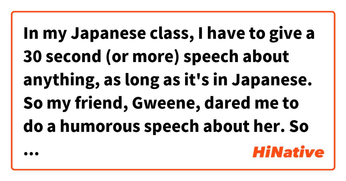 In my Japanese class, I have to give a 30 second (or more) speech about anything, as long as it's in Japanese.
So my friend, Gweene, dared me to do a humorous speech about her.
So if someone could please revise my speech, I would be grateful.
Here's what I have (and what I'm meaning it to say in English):

Gweene さんはかひんです
(Gweene is an interesting person)

Gweene さんは変人です
(Gweene is a weirdo)

Gweeneさんはおもしろいです
(Gweene is eclectic)

毎日、Gweene さんの衣類は華やかです
(Everyday, Gweene's clothes are colorful)

どうせあいしゃです
(Gweene is a homosexual)

フランス人です
(Gweene is French)

フランス語とスペイン語を話します
(Gweene can speak French and Spanish)

とても不快なです
(Gweene is obnoxious)

Gweeneさんけつろんとして
(To conclude about Gweene)

Gweeneさんはうるさいです、でも Gweeneさんは友達です
(Gweene is annoying, but Gweene is a friend)


