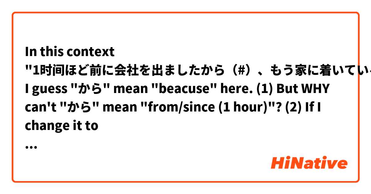 In this context "1时间ほど前に会社を出ましたから（#）、もう家に着いているはずです", I guess "から" mean "beacuse" here. 
(1) But WHY can't "から" mean "from/since (1 hour)"?
(2) If I  change it to "1时间ほど前から（#）に会社を出ました、", Can "から" mean "from/since" here?
(3) Does the meaning of "から"' matter where its position is?