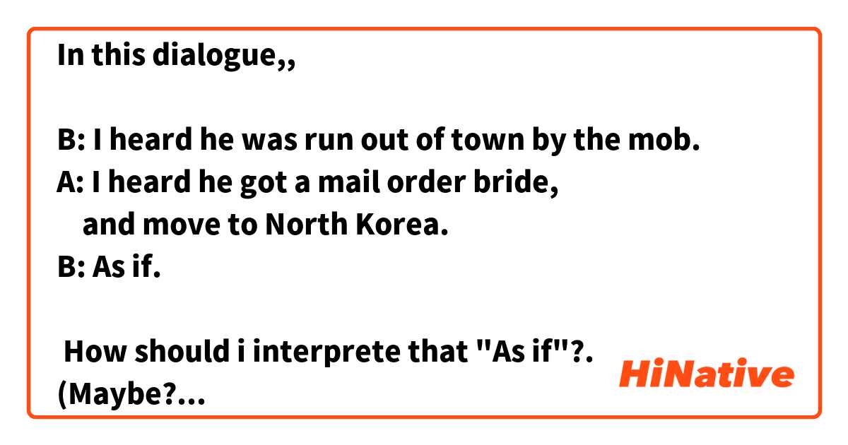 In this dialogue,,

B: I heard he was run out of town by the mob.
A: I heard he got a mail order bride,
    and move to North Korea. 
B: As if. 
    
 How should i interprete that "As if"?.
(Maybe? or Possibly?)