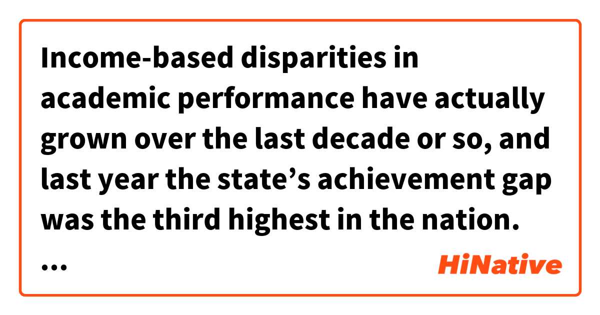 Income-based disparities in academic performance have actually grown over the last decade or so, and last year the state’s achievement gap was the third highest in the nation.是什麼意思