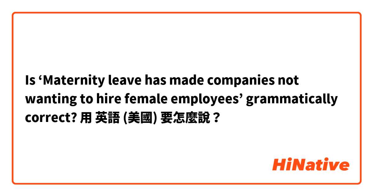 Is ‘Maternity leave has made companies not wanting to hire female employees’ grammatically correct?用 英語 (美國) 要怎麼說？