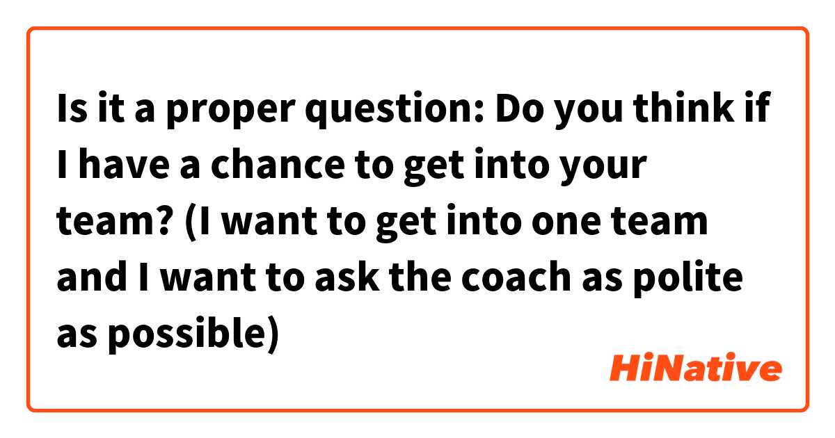 Is it a proper question: Do you think if I have a chance to get into your team? (I want to get into one team and I want to ask the coach as polite as possible)