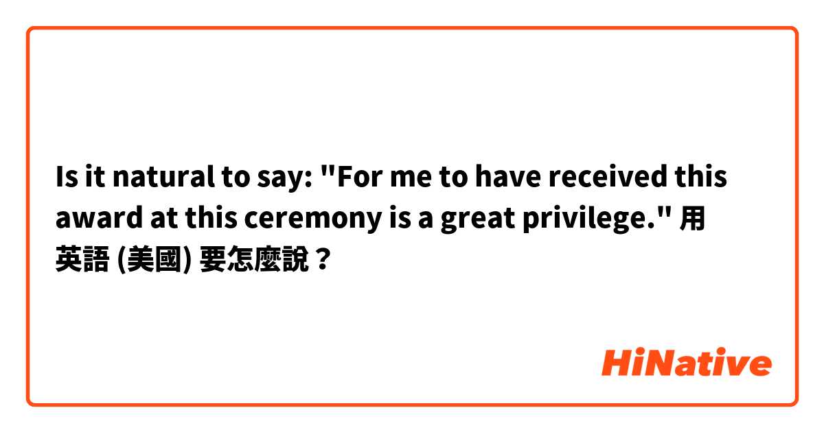 ☺Is it natural to say:
"For me to have received this award at this ceremony is a great privilege."用 英語 (美國) 要怎麼說？