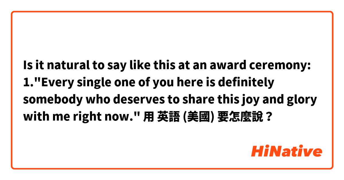 Is it natural to say like this at an award ceremony:

1."Every single one of you here is definitely somebody who deserves to share this joy and glory with me right now."用 英語 (美國) 要怎麼說？