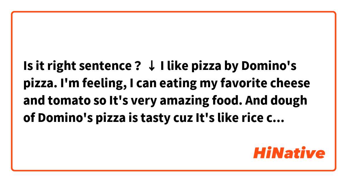 Is it right sentence？
↓
I like pizza by Domino's pizza. I'm feeling, I can eating my favorite cheese and tomato so It's very amazing food. And dough of Domino's pizza is tasty  cuz It's like rice cake. I don't eat pizza recently but I likely eat it on December(Xmas or end of the year)