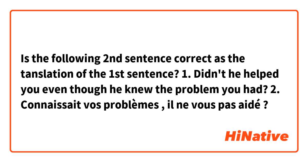 Is the following 2nd sentence correct as the tanslation of the 1st sentence?

1. Didn't he helped you even though he knew the problem you had?

2. Connaissait vos problèmes , il ne vous pas aidé ?

