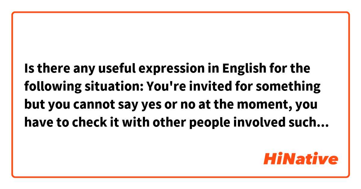 Is there any useful expression in English for the following situation:

You're invited for something but you cannot say yes or no at the moment, you have to check it with other people involved such as your family.

What expressions could be used here?


