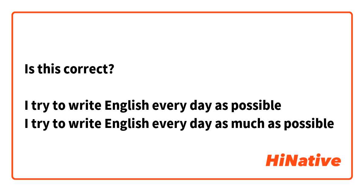 Is this correct?

I try to write English every day as possible
I try to write English every day as much as possible 