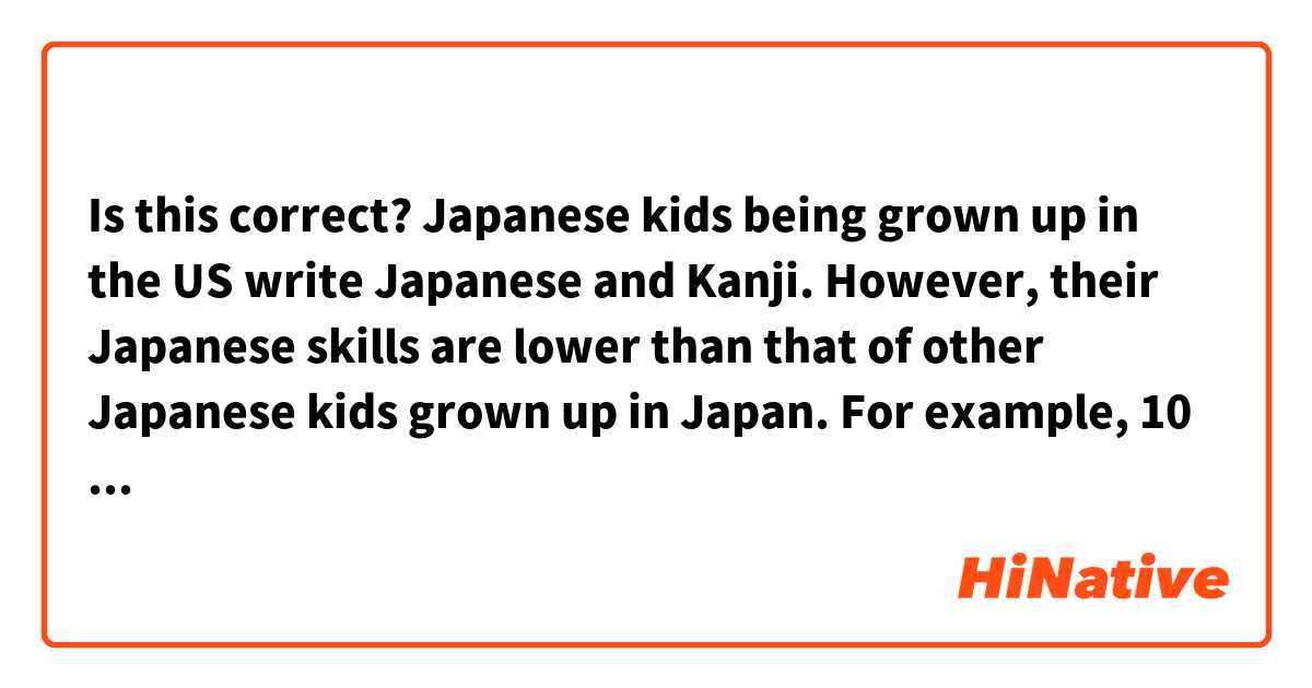 Is this correct?

Japanese kids being grown up in the US write Japanese and Kanji. However, their Japanese skills are lower than that of other Japanese kids grown up in Japan.

For example, 10 years girl didn't write 'ふゆ' in Kanji that the same age of kids in Japan definitely are able to write it in Kanji. (冬). Also, their Japanese sentences are a little bit awkward, but still their Japanese are gramartically good.