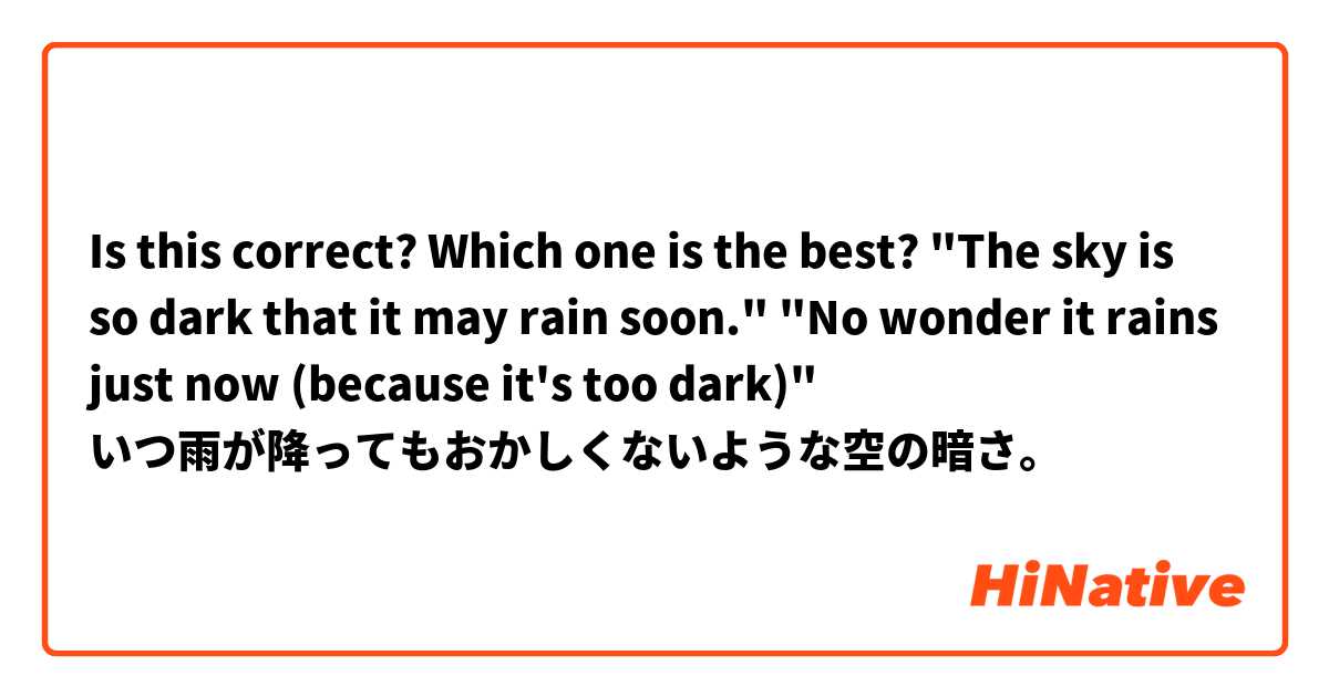 Is this correct?
Which one is the best?


"The sky is so dark that it may rain soon."
"No wonder it rains just now (because it's too dark)"

いつ雨が降ってもおかしくないような空の暗さ。
